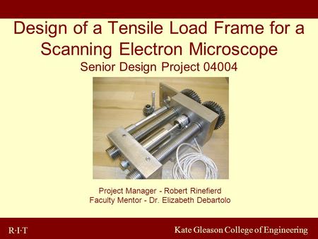 R·I·T Kate Gleason College of Engineering Design of a Tensile Load Frame for a Scanning Electron Microscope Senior Design Project 04004 Project Manager.