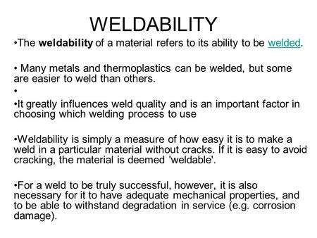 WELDABILITY The weldability of a material refers to its ability to be welded.welded Many metals and thermoplastics can be welded, but some are easier to.