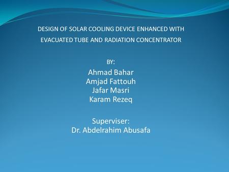DESIGN OF SOLAR COOLING DEVICE ENHANCED WITH EVACUATED TUBE AND RADIATION CONCENTRATOR BY : Ahmad Bahar Amjad Fattouh Jafar Masri Karam Rezeq Superviser: