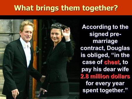 What brings them together? According to the signed pre- marriage contract, Douglas is obliged, “in the case of cheat, to pay his dear wife 2.8 million.