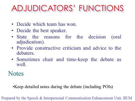 ADJUDICATORS’ FUNCTIONS Decide which team has won. Decide the best speaker. State the reasons for the decision (oral adjudication). Provide constructive.