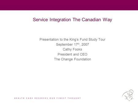 Service Integration The Canadian Way Presentation to the King’s Fund Study Tour September 17 th, 2007 Cathy Fooks President and CEO The Change Foundation.