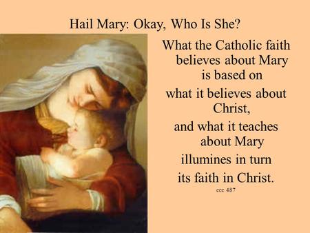 Hail Mary: Okay, Who Is She? What the Catholic faith believes about Mary is based on what it believes about Christ, and what it teaches about Mary illumines.