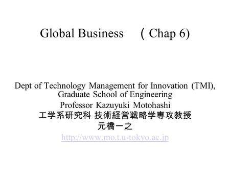 Global Business （ Chap 6) Dept of Technology Management for Innovation (TMI), Graduate School of Engineering Professor Kazuyuki Motohashi 工学系研究科 技術経営戦略学専攻教授.