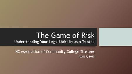 The Game of Risk Understanding Your Legal Liability as a Trustee NC Association of Community College Trustees April 9, 2015.