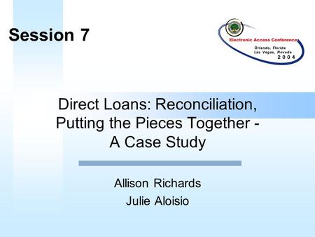 Direct Loans: Reconciliation, Putting the Pieces Together - A Case Study Allison Richards Julie Aloisio Session 7.