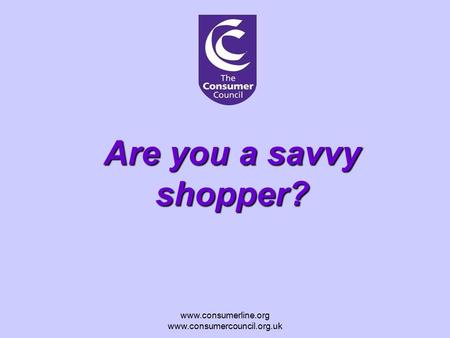 Www.consumerline.org www.consumercouncil.org.uk Are you a savvy shopper?