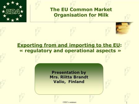 CEEC's seminars 1 Exporting from and importing to the EU: « regulatory and operational aspects » The EU Common Market Organisation for Milk Presentation.