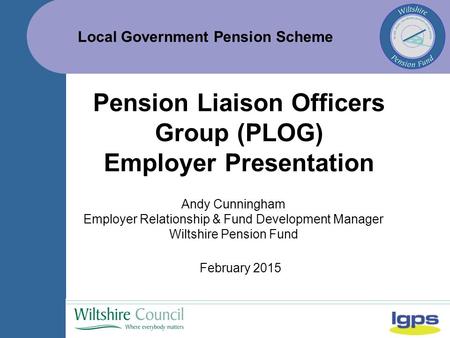 Local Government Pension Scheme February 2015 Pension Liaison Officers Group (PLOG) Employer Presentation Andy Cunningham Employer Relationship & Fund.