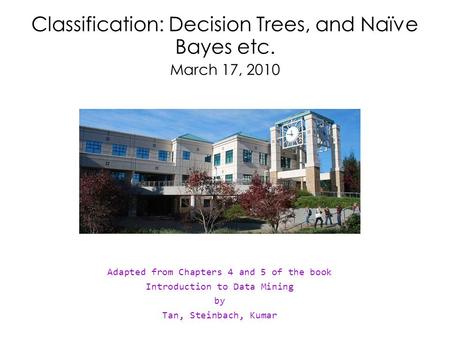 Classification: Decision Trees, and Naïve Bayes etc. March 17, 2010 Adapted from Chapters 4 and 5 of the book Introduction to Data Mining by Tan, Steinbach,
