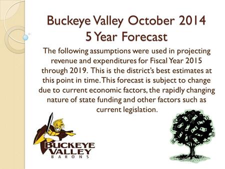 Buckeye Valley October 2014 5 Year Forecast The following assumptions were used in projecting revenue and expenditures for Fiscal Year 2015 through 2019.