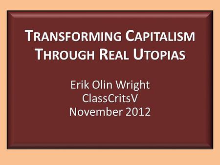 T RANSFORMING C APITALISM T HROUGH R EAL U TOPIAS Erik Olin Wright ClassCritsV November 2012.