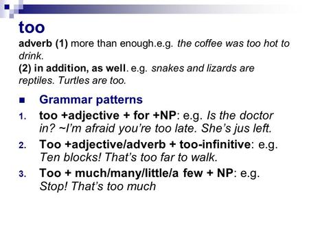 Too adverb (1) more than enough.e.g. the coffee was too hot to drink. (2) in addition, as well. e.g. snakes and lizards are reptiles. Turtles are too.