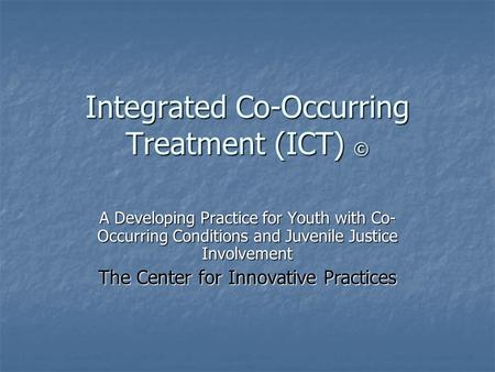 Integrated Co-Occurring Treatment (ICT) © A Developing Practice for Youth with Co- Occurring Conditions and Juvenile Justice Involvement The Center for.