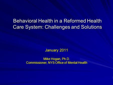 Behavioral Health in a Reformed Health Care System: Challenges and Solutions January 2011 Mike Hogan, Ph.D. Commissioner, NYS Office of Mental Health.