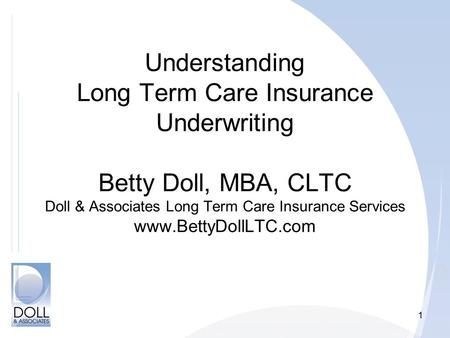 1 Understanding Long Term Care Insurance Underwriting Betty Doll, MBA, CLTC Doll & Associates Long Term Care Insurance Services www.BettyDollLTC.com.