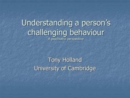 Understanding a person’s challenging behaviour A psychiatric perspective Tony Holland University of Cambridge.
