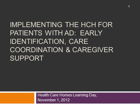 IMPLEMENTING THE HCH FOR PATIENTS WITH AD: EARLY IDENTIFICATION, CARE COORDINATION & CAREGIVER SUPPORT Health Care Homes Learning Day, November 1, 2012.