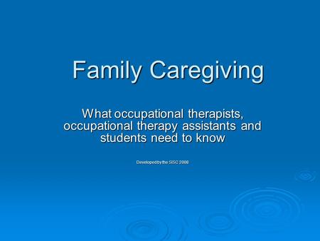 Family Caregiving What occupational therapists, occupational therapy assistants and students need to know Developed by the SISC 2008.