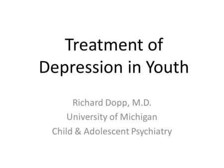 Treatment of Depression in Youth Richard Dopp, M.D. University of Michigan Child & Adolescent Psychiatry.