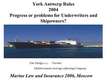 York Antwerp Rules 2004 Progress or problems for Underwriters and Shipowners? Tim Madge FAAA - Partner Mediterranean Average Adjusting Company Marine Law.