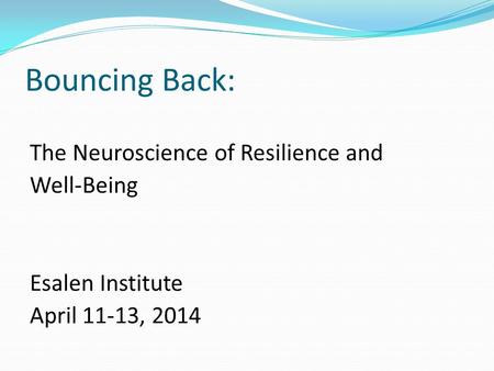 Bouncing Back: The Neuroscience of Resilience and Well-Being Esalen Institute April 11-13, 2014.