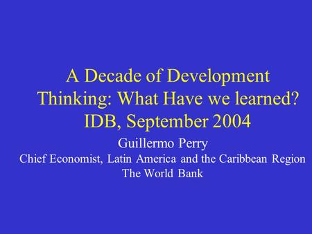 A Decade of Development Thinking: What Have we learned? IDB, September 2004 Guillermo Perry Chief Economist, Latin America and the Caribbean Region The.