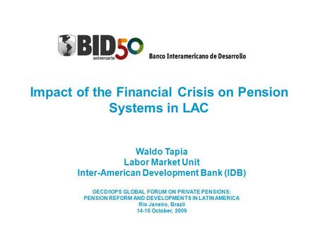 Impact of the Financial Crisis on Pension Systems in LAC Waldo Tapia Labor Market Unit Inter-American Development Bank (IDB) OECD/IOPS GLOBAL FORUM ON.