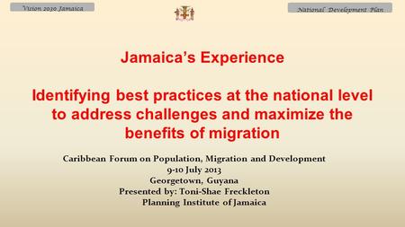 Vision 2030 Jamaica National Development Plan Caribbean Forum on Population, Migration and Development 9-10 July 2013 Georgetown, Guyana Presented by: