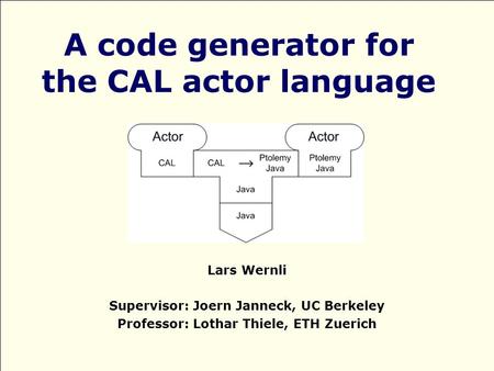 A code generator for the CAL actor language Lars Wernli Supervisor: Joern Janneck, UC Berkeley Professor: Lothar Thiele, ETH Zuerich.