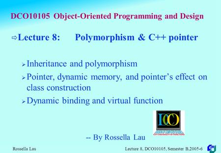 Rossella Lau Lecture 8, DCO10105, Semester B,2005-6 DCO10105 Object-Oriented Programming and Design  Lecture 8: Polymorphism & C++ pointer  Inheritance.