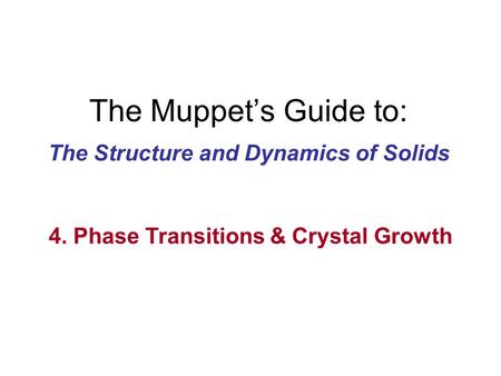 The Muppet’s Guide to: The Structure and Dynamics of Solids 4. Phase Transitions & Crystal Growth.