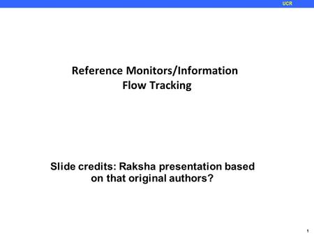 1 UCR Reference Monitors/Information Flow Tracking Slide credits: Raksha presentation based on that original authors?