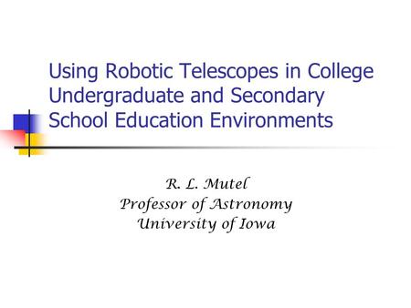 Using Robotic Telescopes in College Undergraduate and Secondary School Education Environments R. L. Mutel Professor of Astronomy University of Iowa.