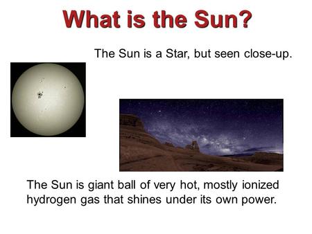 What is the Sun? The Sun is a Star, but seen close-up. The Sun is giant ball of very hot, mostly ionized hydrogen gas that shines under its own power.