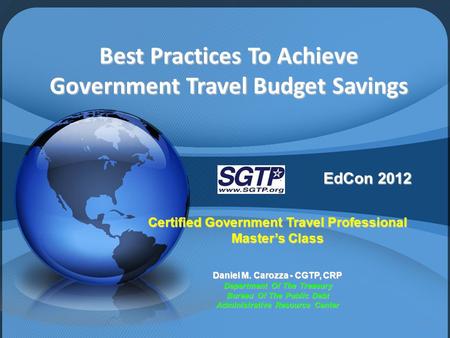 Best Practices To Achieve Government Travel Budget Savings EdCon 2012 Certified Government Travel Professional Master’s Class Daniel M. Carozza - CGTP,