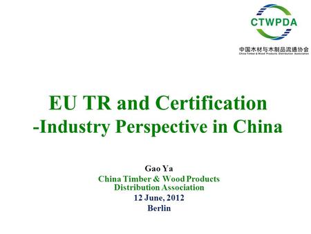 EU TR and Certification -Industry Perspective in China Gao Ya China Timber & Wood Products Distribution Association 12 June, 2012 Berlin.