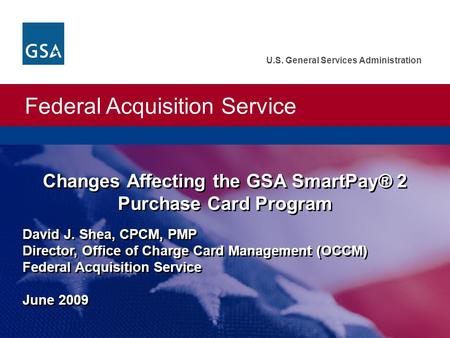 Federal Acquisition Service U.S. General Services Administration Changes Affecting the GSA SmartPay® 2 Purchase Card Program David J. Shea, CPCM, PMP Director,