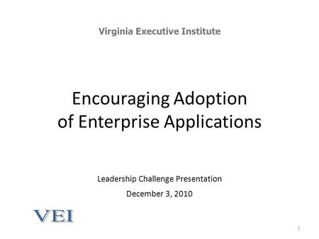 Encouraging Adoption of Enterprise Applications Leadership Challenge Presentation December 3, 2010 Virginia Executive Institute 1.