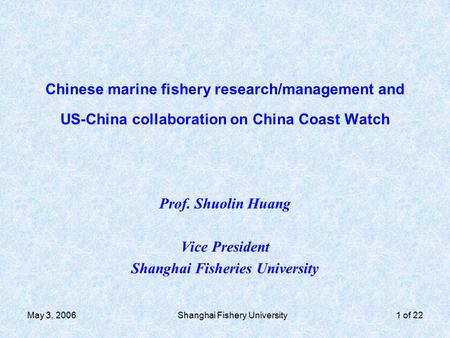 May 3, 2006Shanghai Fishery University1 of 22 Chinese marine fishery research/management and US-China collaboration on China Coast Watch Prof. Shuolin.