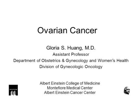 Ovarian Cancer Gloria S. Huang, M.D. Assistant Professor Department of Obstetrics & Gynecology and Women ’ s Health Division of Gynecologic Oncology Albert.