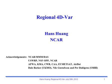 Hans Huang: Regional 4D-Var. July 30th, 2012 1 Regional 4D-Var Hans Huang NCAR Acknowledgements: NCAR/MMM/DAS USWRP, NSF-OPP, NCAR AFWA, KMA, CWB, CAA,