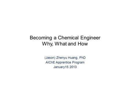Becoming a Chemical Engineer Why, What and How (Jason) Zhenyu Huang, PhD AIChE Apprentice Program January15 2013.