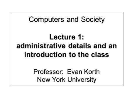 Computers and Society Lecture 1: administrative details and an introduction to the class Professor: Evan Korth New York University.