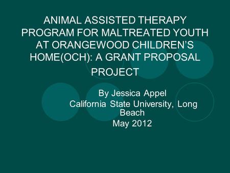 ANIMAL ASSISTED THERAPY PROGRAM FOR MALTREATED YOUTH AT ORANGEWOOD CHILDREN’S HOME(OCH): A GRANT PROPOSAL PROJECT By Jessica Appel California State University,