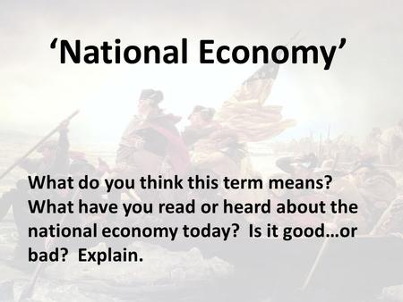 ‘National Economy’ What do you think this term means? What have you read or heard about the national economy today? Is it good…or bad? Explain.