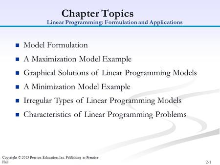 2-1 Copyright © 2013 Pearson Education, Inc. Publishing as Prentice Hall Chapter Topics Model Formulation A Maximization Model Example Graphical Solutions.