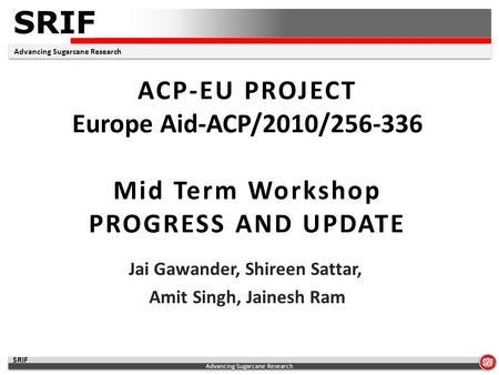 SRIF Advancing Sugarcane Research SRIF ACP-EU PROJECT Europe Aid-ACP/2010/256-336 Mid Term Workshop PROGRESS AND UPDATE Jai Gawander, Shireen Sattar, Amit.