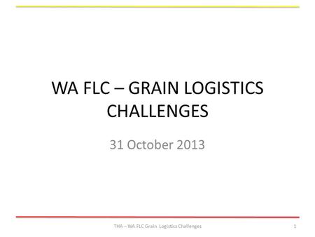 WA FLC – GRAIN LOGISTICS CHALLENGES 31 October 2013 THA – WA FLC Grain Logistics Challenges1.