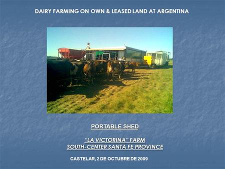 DAIRY FARMING ON OWN & LEASED LAND AT ARGENTINA PORTABLE SHED “LA VICTORINA” FARM SOUTH-CENTER SANTA FE PROVINCE CASTELAR, 2 DE OCTUBRE DE 2009.